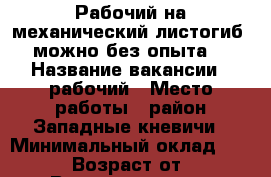 Рабочий на механический листогиб (можно без опыта) › Название вакансии ­ рабочий › Место работы ­ район Западные кневичи › Минимальный оклад ­ 15 000 › Возраст от ­ 23 › Возраст до ­ 45 - Приморский край, Артем г. Работа » Вакансии   . Приморский край,Артем г.